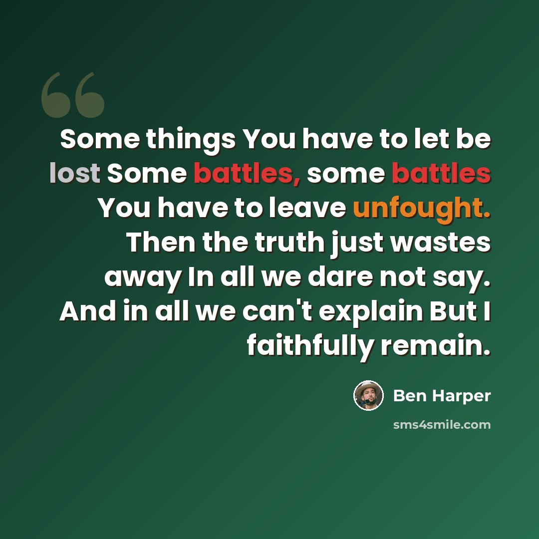 “Some things You have to let be lost Some battles, some battles You have to leave unfought. Then the truth just wastes away In all we dare not say. And in all we can't explain But I faithfully remain.” quote by Ben Harper
