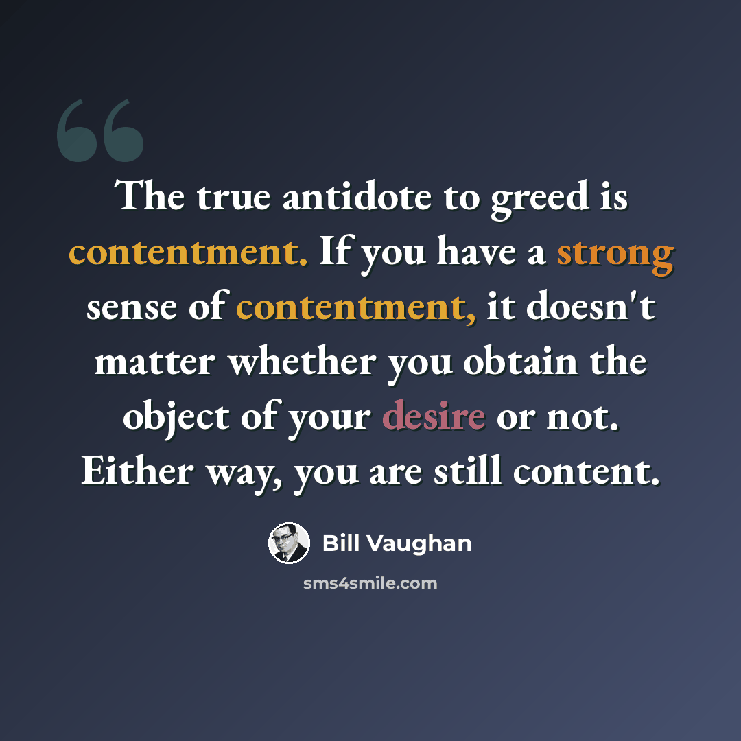 “The true antidote to greed is contentment. If you have a strong sense of contentment, it doesn't matter whether you obtain the object of your desire or not. Either way, you are still content.” quote by Bill Vaughan