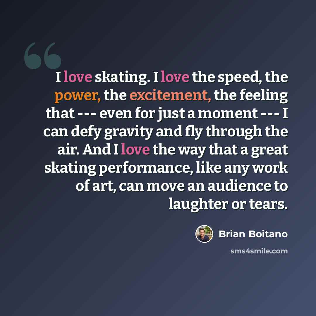 “I love skating. I love the speed, the power, the excitement, the feeling that --- even for just a moment --- I can defy gravity and fly through the air. And I love the way that a great skating performance, like any work of art, can move an audience to laughter or tears.” quote by Brian Boitano