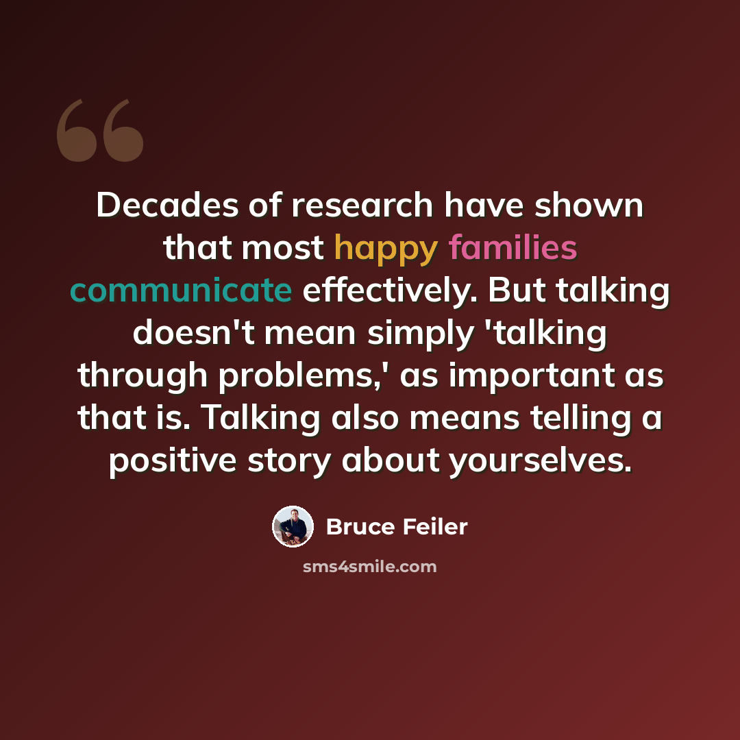 “Decades of research have shown that most happy families communicate effectively. But talking doesn't mean simply 'talking through problems,' as important as that is. Talking also means telling a positive story about yourselves.” quote by Bruce Feiler
