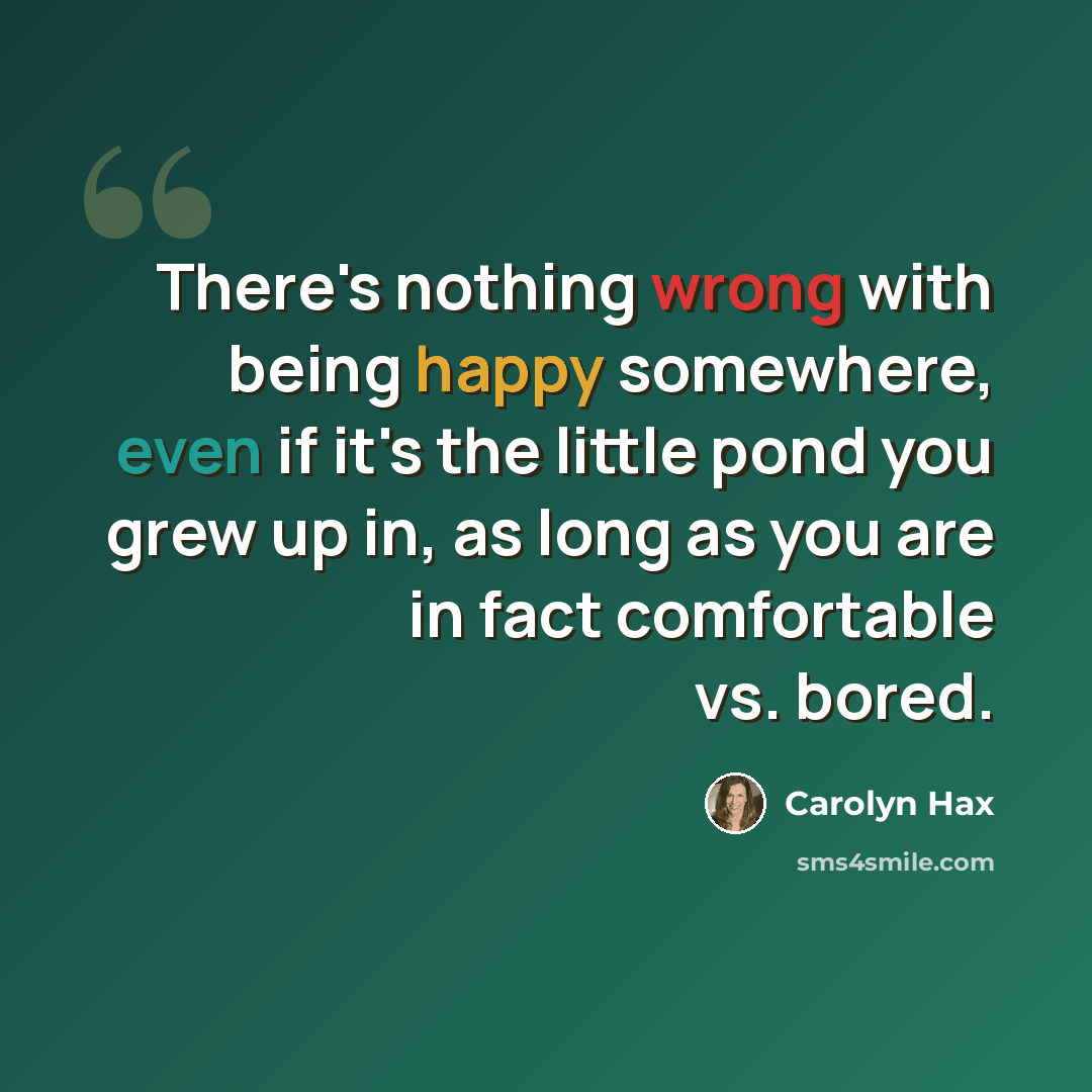 “There's nothing wrong with being happy somewhere, even if it's the little pond you grew up in, as long as you are in fact comfortable vs. bored.” quote by Carolyn Hax
