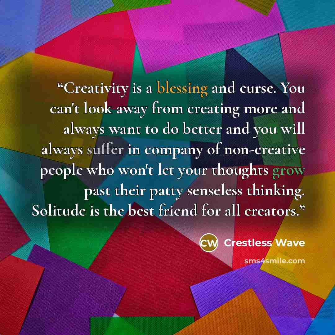 “Creativity is a blessing and curse. You can't look away from creating more and always want to do better and you will always suffer in company of non-creative people who won't let your thoughts grow past their patty senseless thinking. Solitude is the best friend for all creators.” quote by Crestless Wave