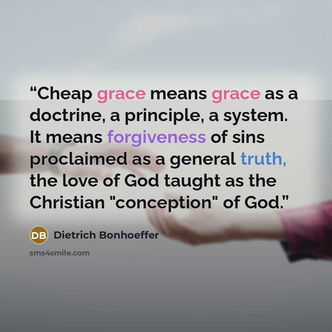 “Cheap grace means grace as a doctrine, a principle, a system. It means forgiveness of sins proclaimed as a general truth, the love of God taught as the Christian "conception" of God.” quote by Dietrich Bonhoeffer