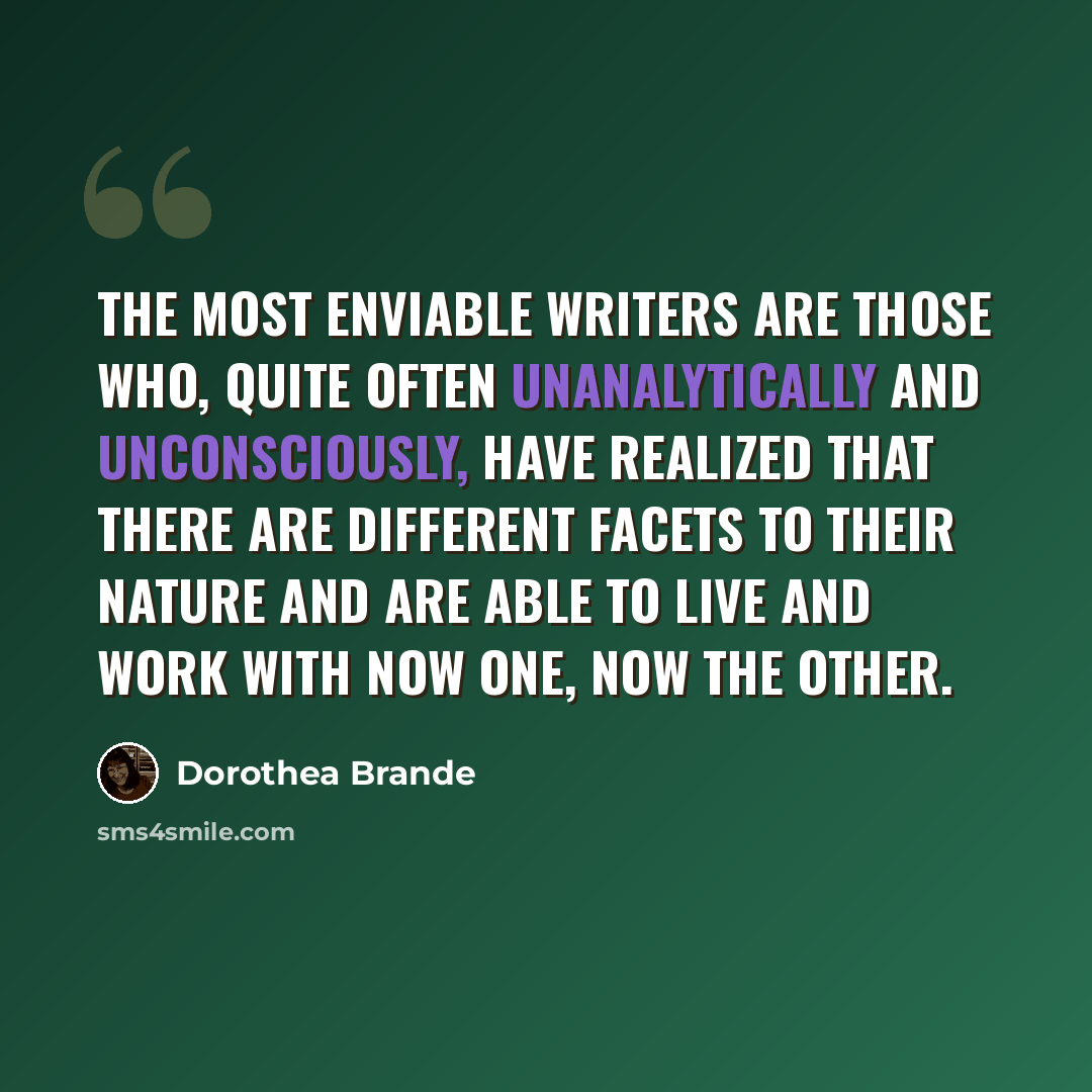 “The most enviable writers are those who, quite often unanalytically and unconsciously, have realized that there are different facets to their nature and are able to live and work with now one, now the other.” quote by Dorothea Brande