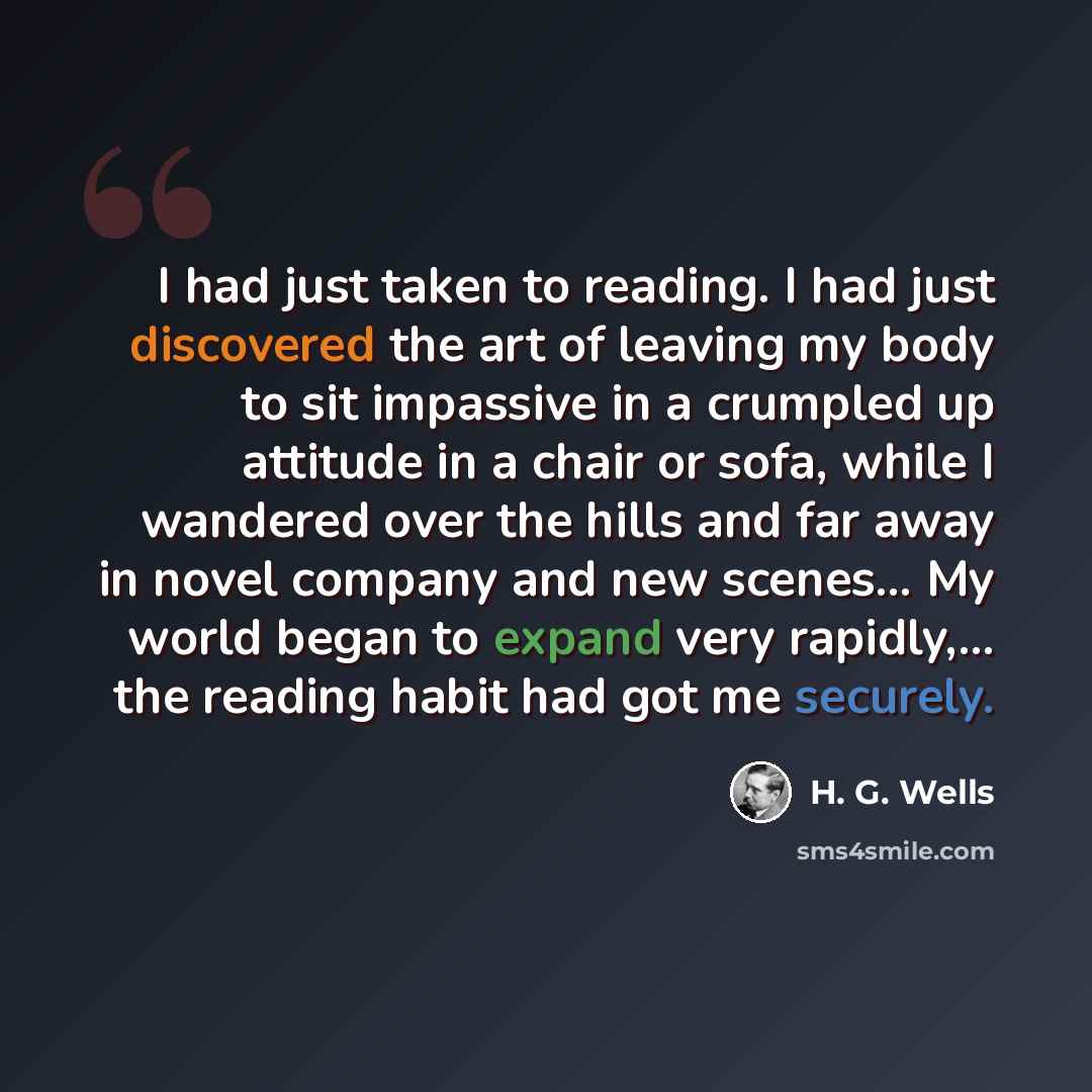 “I had just taken to reading. I had just discovered the art of leaving my body to sit impassive in a crumpled up attitude in a chair or sofa, while I wandered over the hills and far away in novel company and new scenes... My world began to expand very rapidly,... the reading habit had got me…” quote by H. G. Wells