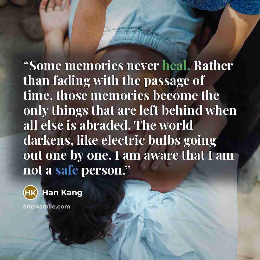 “Some memories never heal. Rather than fading with the passage of time, those memories become the only things that are left behind when all else is abraded. The world darkens, like electric bulbs going out one by one. I am aware that I am not a safe person.” quote by Han Kang