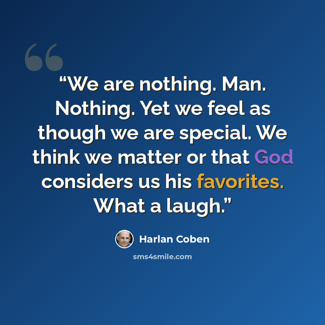 “We are nothing. Man. Nothing. Yet we feel as though we are special. We think we matter or that God considers us his favorites. What a laugh.” quote by Harlan Coben