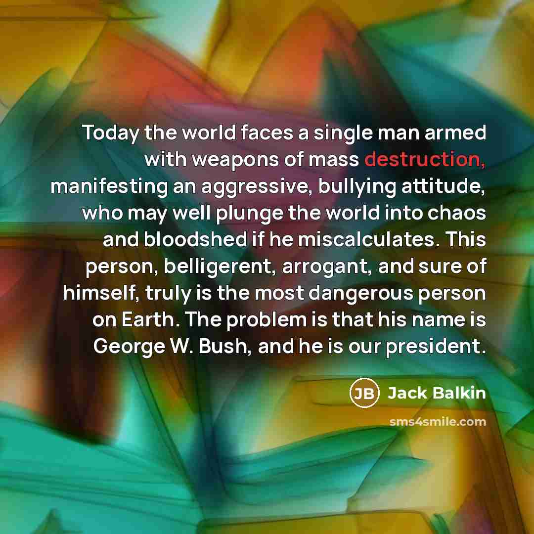 “Today the world faces a single man armed with weapons of mass destruction, manifesting an aggressive, bullying attitude, who may well plunge the world into chaos and bloodshed if he miscalculates. This person, belligerent, arrogant, and sure of himself, truly is the most dangerous person on Earth…” quote by Jack Balkin