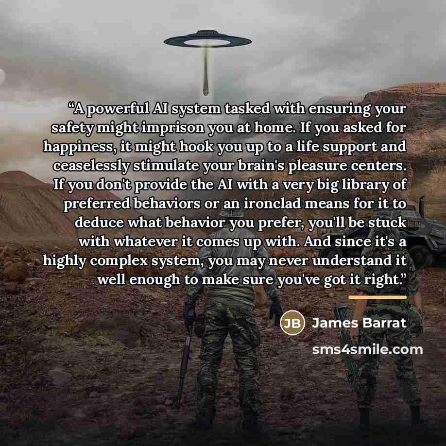 “A powerful AI system tasked with ensuring your safety might imprison you at home. If you asked for happiness, it might hook you up to a life support and ceaselessly stimulate your brain's pleasure centers. If you don't provide the AI with a very big library of preferred behaviors or an ironclad…” quote by James Barrat