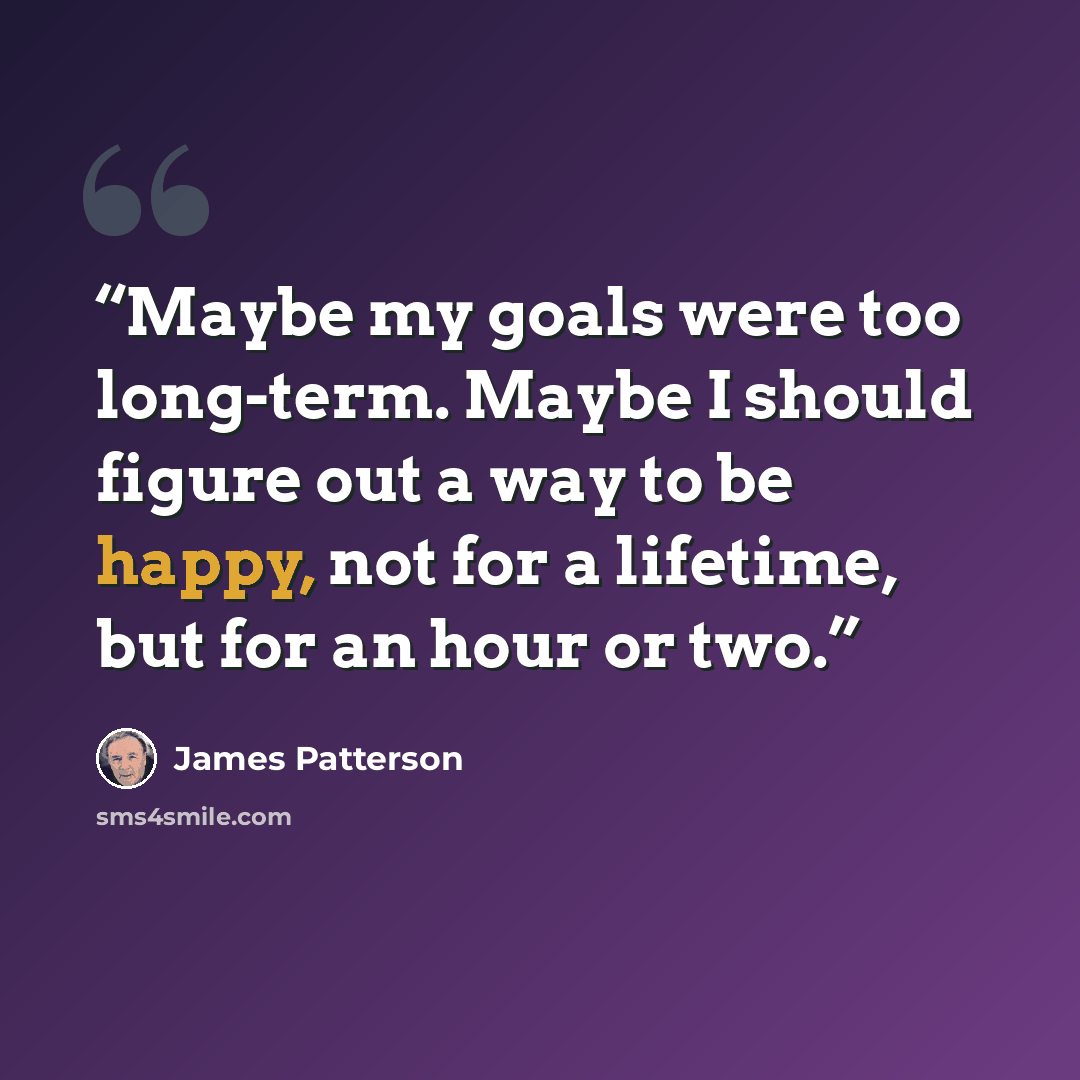 “Maybe my goals were too long-term. Maybe I should figure out a way to be happy, not for a lifetime, but for an hour or two.” quote by James Patterson