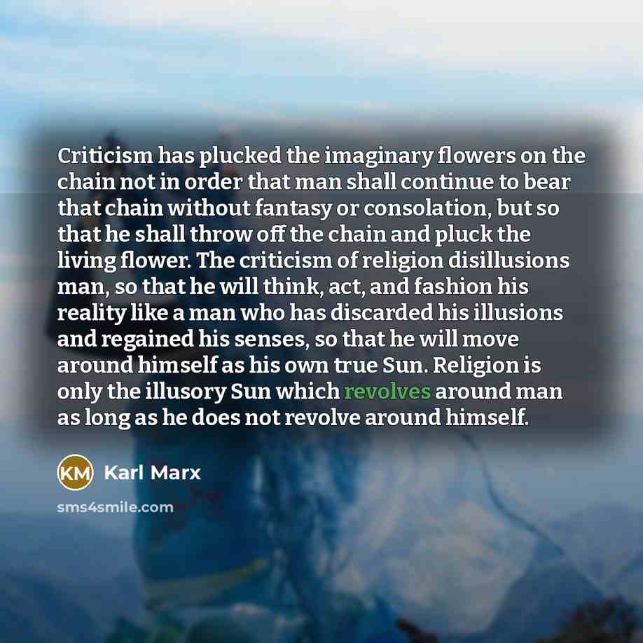“Criticism has plucked the imaginary flowers on the chain not in order that man shall continue to bear that chain without fantasy or consolation, but so that he shall throw off the chain and pluck the living flower. The criticism of religion disillusions man, so that he will think, act, and fashion…” quote by Karl Marx