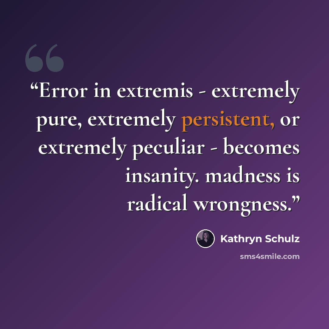 “Error in extremis - extremely pure, extremely persistent, or extremely peculiar - becomes insanity. madness is radical wrongness.” quote by Kathryn Schulz