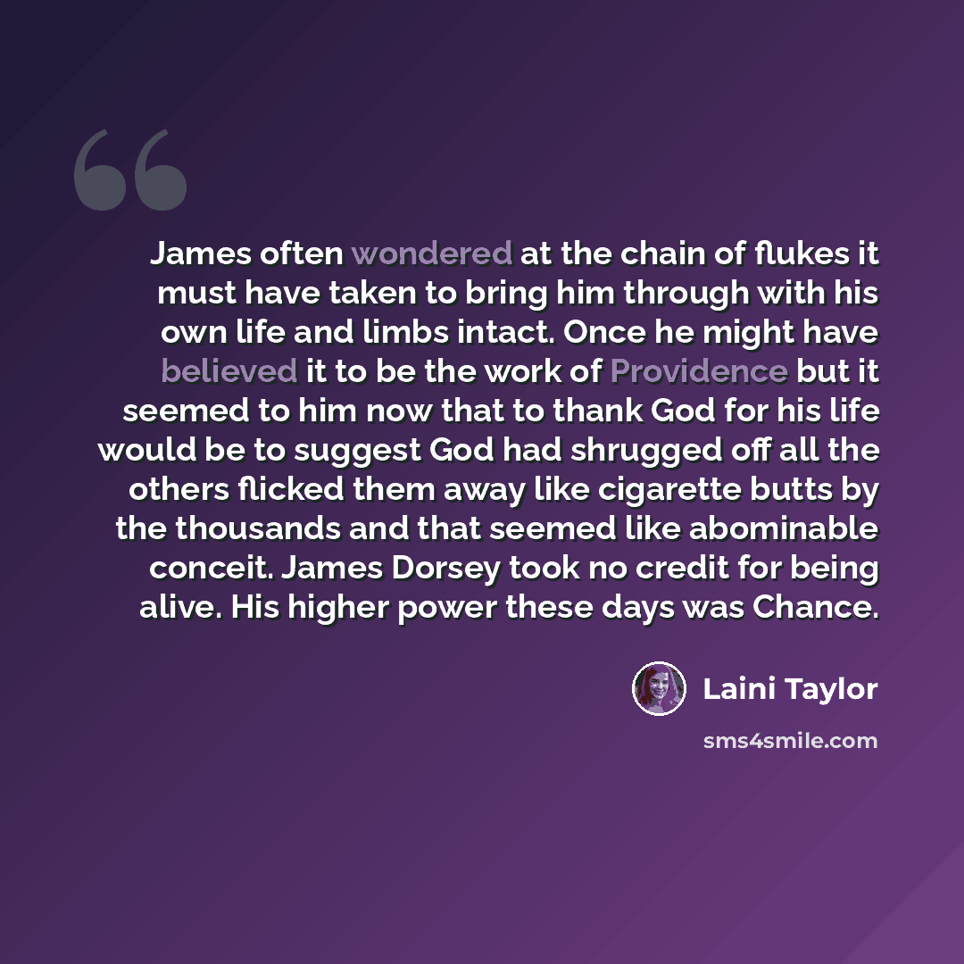 “James often wondered at the chain of flukes it must have taken to bring him through with his own life and limbs intact. Once he might have believed it to be the work of Providence but it seemed to him now that to thank God for his life would be to suggest God had shrugged off all the others…” quote by Laini Taylor