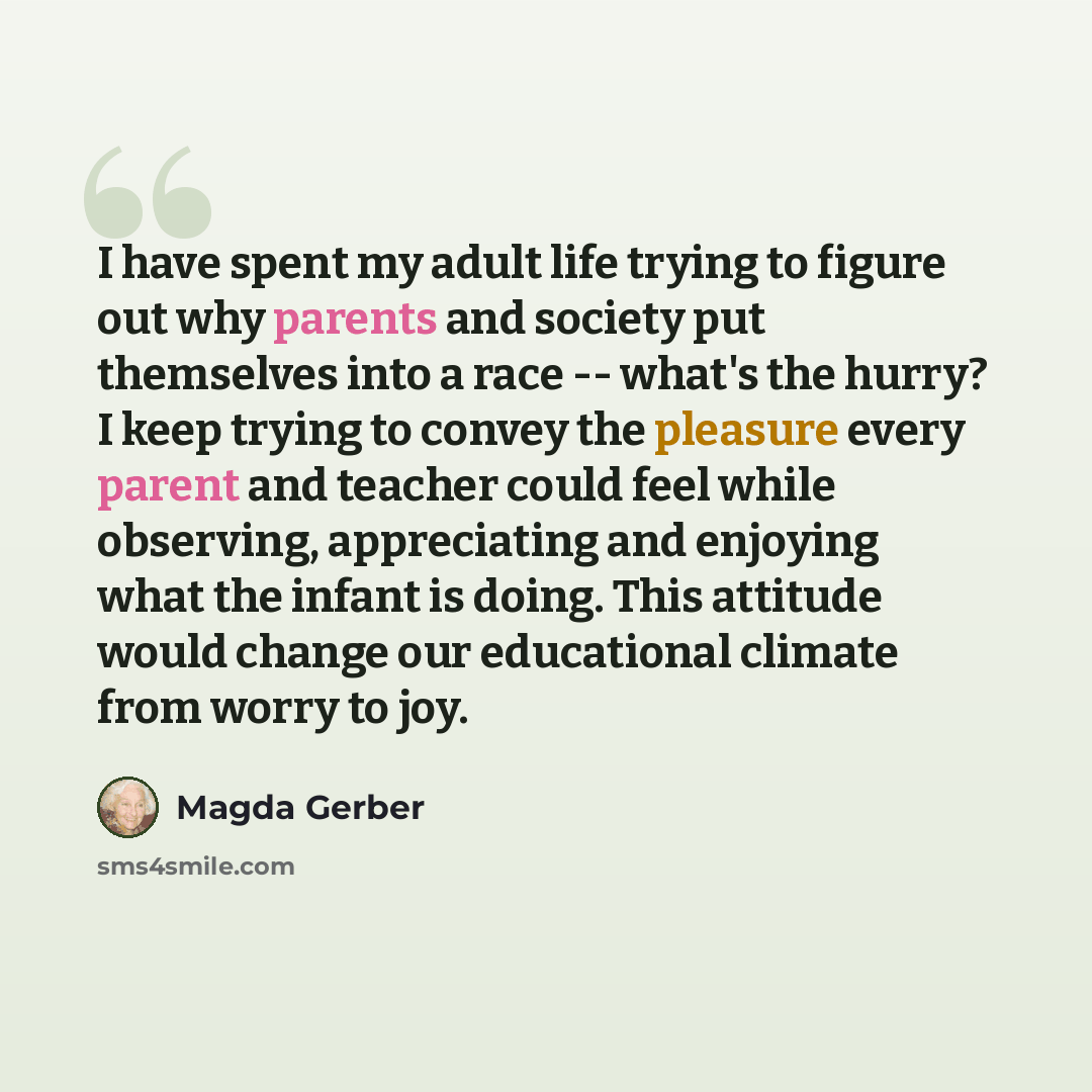 “I have spent my adult life trying to figure out why parents and society put themselves into a race -- what's the hurry? I keep trying to convey the pleasure every parent and teacher could feel while observing, appreciating and enjoying what the infant is doing. This attitude would change our…” quote by Magda Gerber