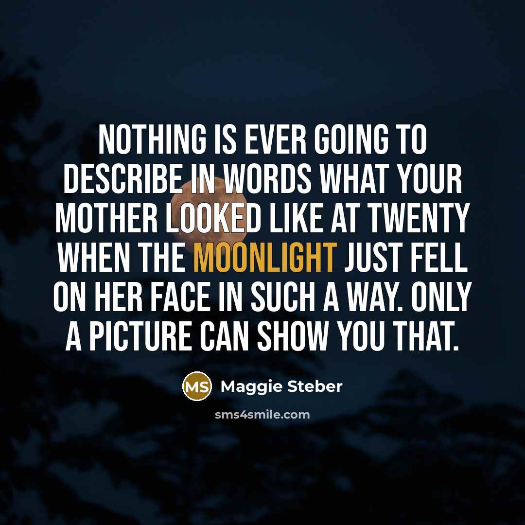 “Nothing is ever going to describe in words what your mother looked like at twenty when the moonlight just fell on her face in such a way. Only a picture can show you that.” quote by Maggie Steber