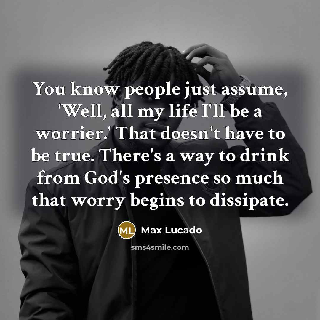 “You know people just assume, 'Well, all my life I'll be a worrier.' That doesn't have to be true. There's a way to drink from God's presence so much that worry begins to dissipate.” quote by Max Lucado