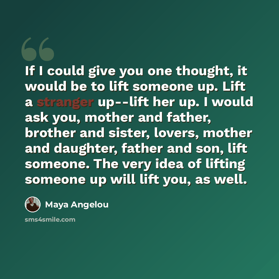 “If I could give you one thought, it would be to lift someone up. Lift a stranger up--lift her up. I would ask you, mother and father, brother and sister, lovers, mother and daughter, father and son, lift someone. The very idea of lifting someone up will lift you, as well.” quote by Maya Angelou