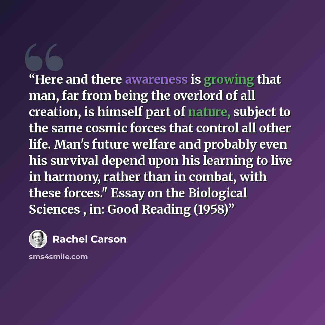 “Here and there awareness is growing that man, far from being the overlord of all creation, is himself part of nature, subject to the same cosmic forces that control all other life. Man's future welfare and probably even his survival depend upon his learning to live in harmony, rather than in…” quote by Rachel Carson