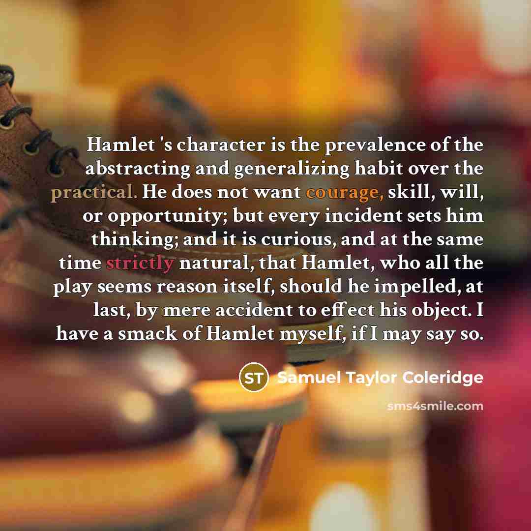 “Hamlet 's character is the prevalence of the abstracting and generalizing habit over the practical. He does not want courage, skill, will, or opportunity; but every incident sets him thinking; and it is curious, and at the same time strictly natural, that Hamlet, who all the play seems reason…” quote by Samuel Taylor Coleridge