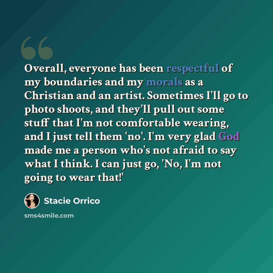 “Overall, everyone has been respectful of my boundaries and my morals as a Christian and an artist. Sometimes I'll go to photo shoots, and they'll pull out some stuff that I'm not comfortable wearing, and I just tell them 'no'. I'm very glad God made me a person who's not afraid to say what I…” quote by Stacie Orrico