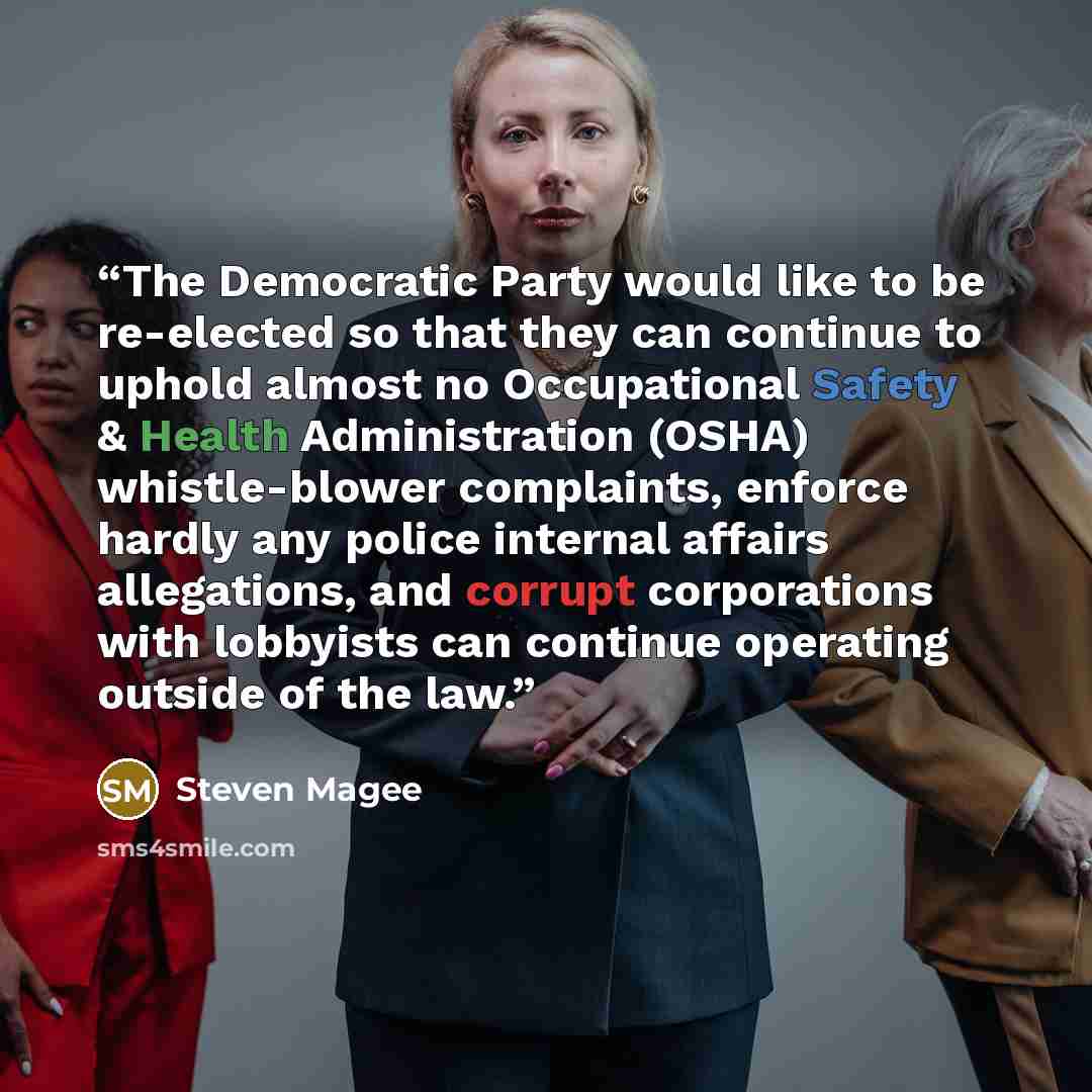 “The Democratic Party would like to be re-elected so that they can continue to uphold almost no Occupational Safety & Health Administration (OSHA) whistle-blower complaints, enforce hardly any police internal affairs allegations, and corrupt corporations with lobbyists can continue operating…” quote by Steven Magee