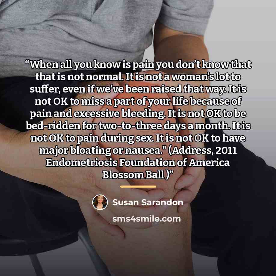 “When all you know is pain you don’t know that that is not normal. It is not a woman’s lot to suffer, even if we’ve been raised that way. It is not OK to miss a part of your life because of pain and excessive bleeding. It is not OK to be bed-ridden for two-to-three days a month. It is not OK to…” quote by Susan Sarandon