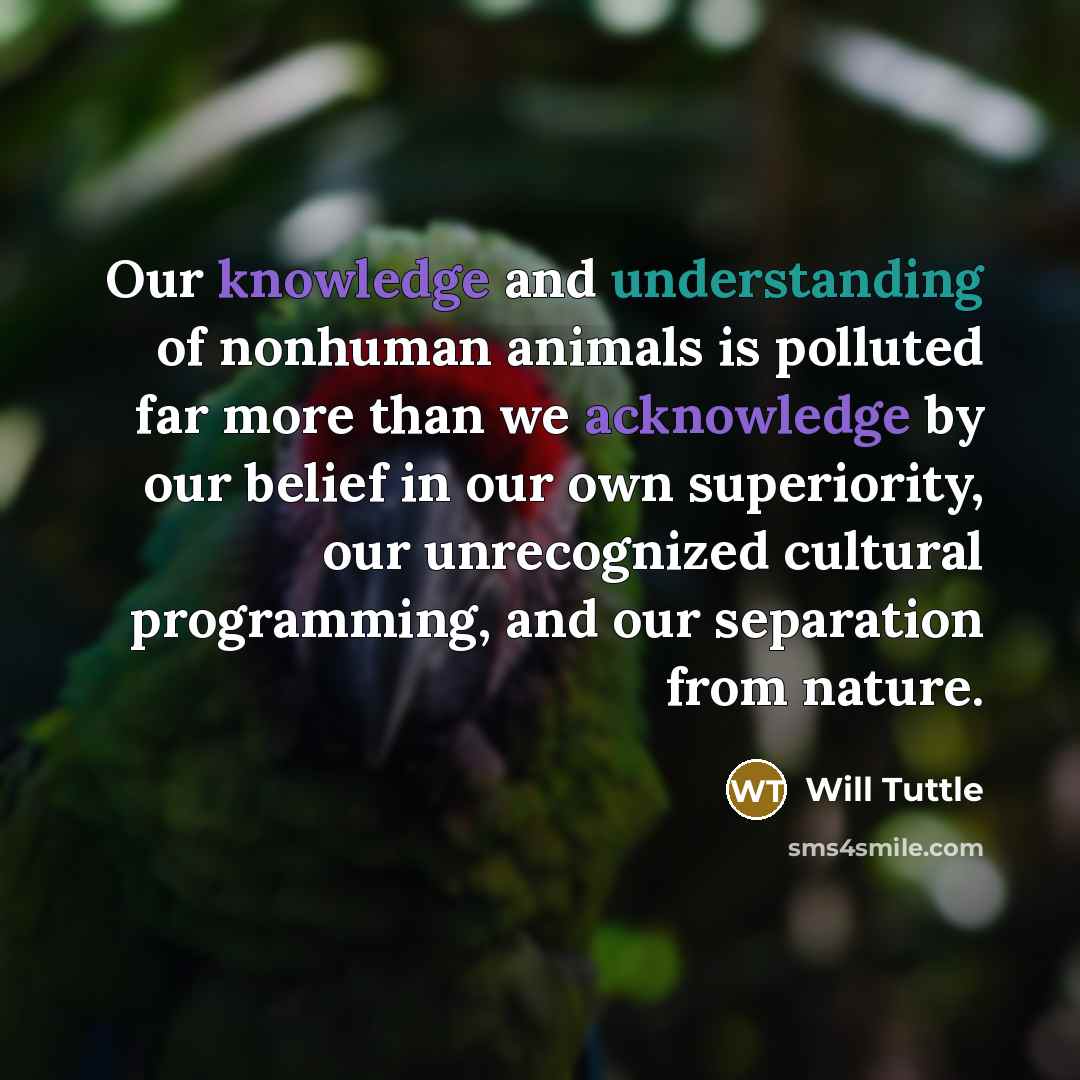“Our knowledge and understanding of nonhuman animals is polluted far more than we acknowledge by our belief in our own superiority, our unrecognized cultural programming, and our separation from nature.” quote by Will Tuttle