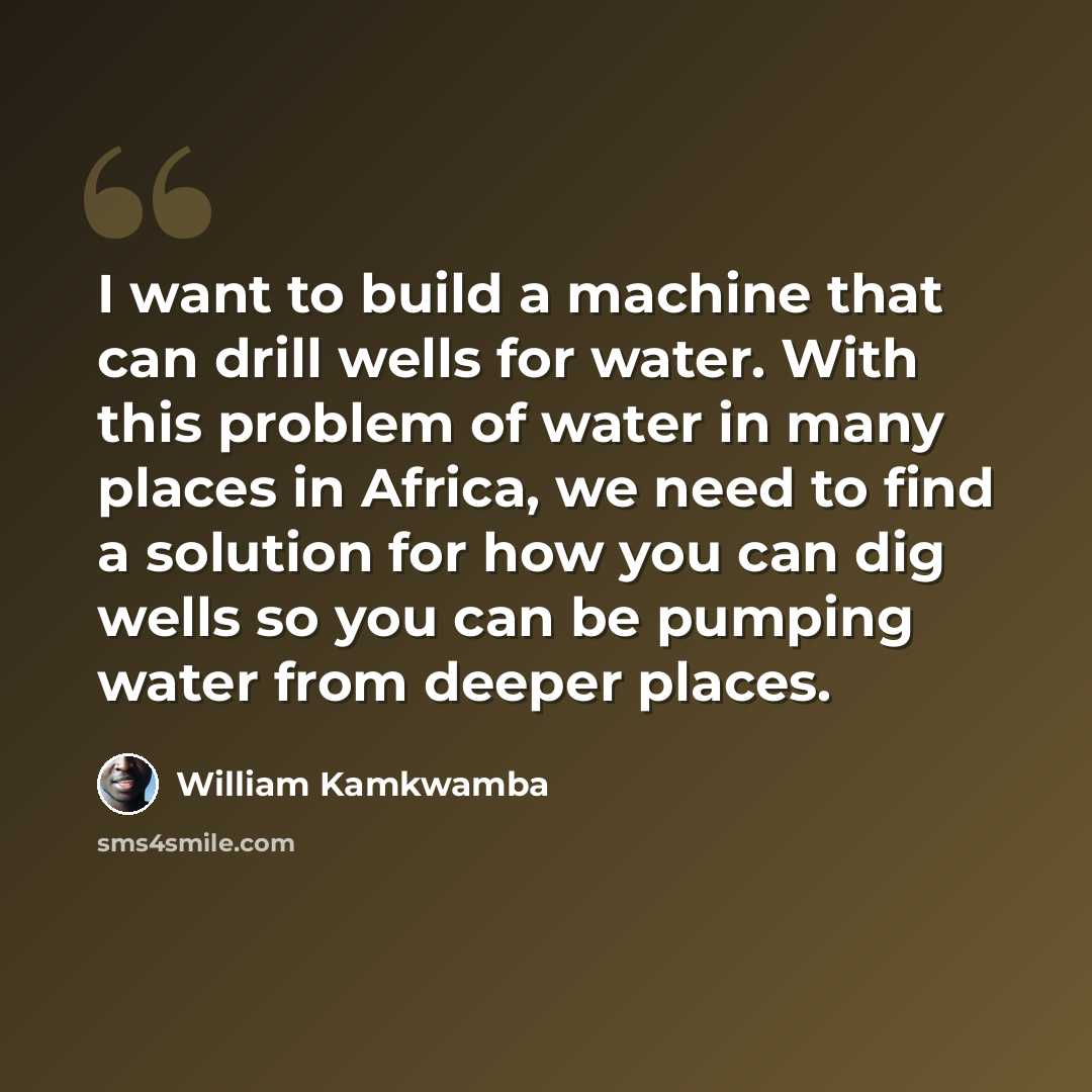 “I want to build a machine that can drill wells for water. With this problem of water in many places in Africa, we need to find a solution for how you can dig wells so you can be pumping water from deeper places.” quote by William Kamkwamba