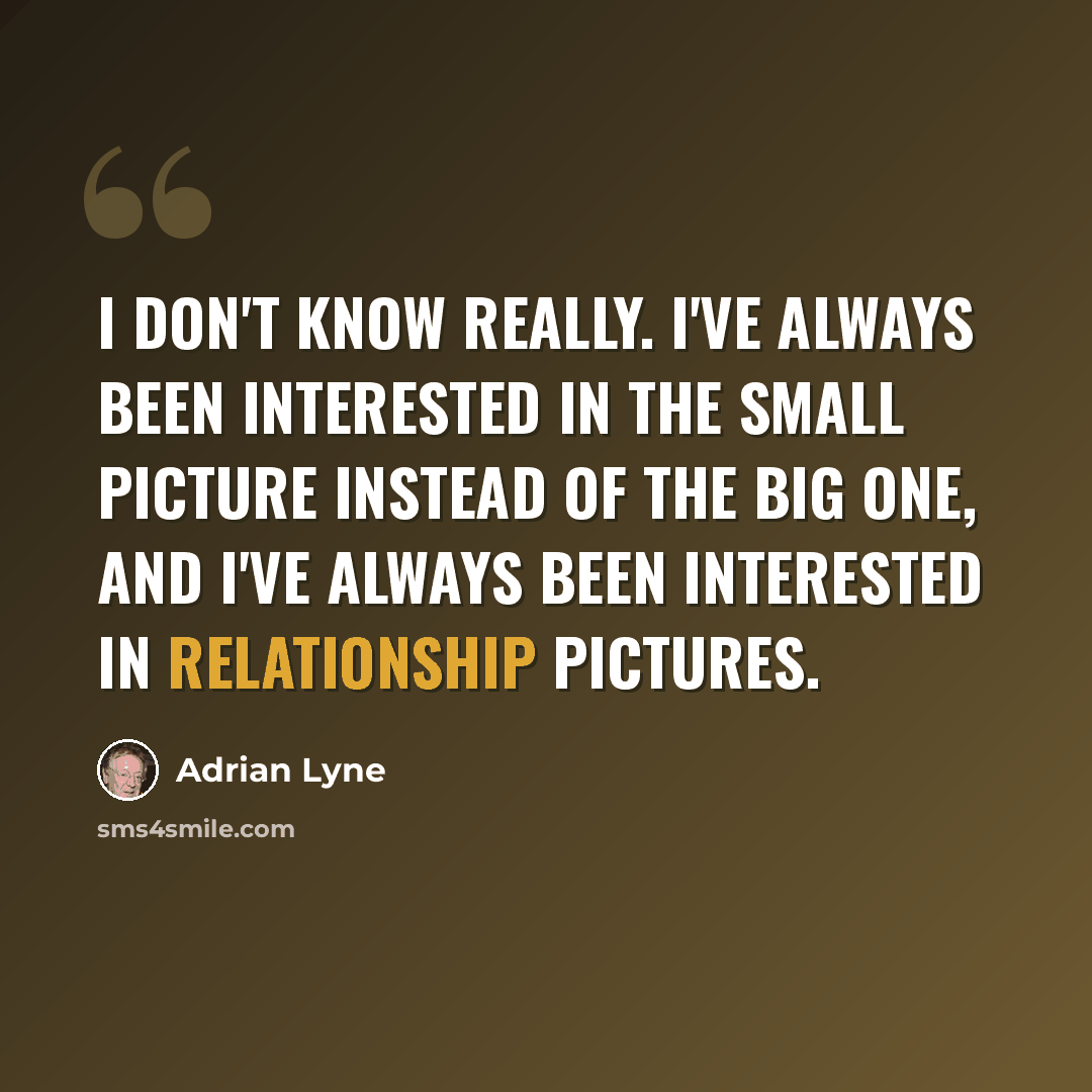 “I don't know really. I've always been interested in the small picture instead of the big one, and I've always been interested in relationship pictures.” quote by Adrian Lyne