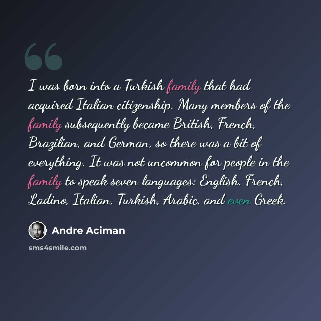 “I was born into a Turkish family that had acquired Italian citizenship. Many members of the family subsequently became British, French, Brazilian, and German, so there was a bit of everything. It was not uncommon for people in the family to speak seven languages: English, French, Ladino, Italian…” quote by Andre Aciman