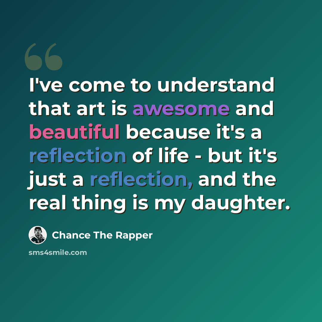 “I've come to understand that art is awesome and beautiful because it's a reflection of life - but it's just a reflection, and the real thing is my daughter.” quote by Chance The Rapper