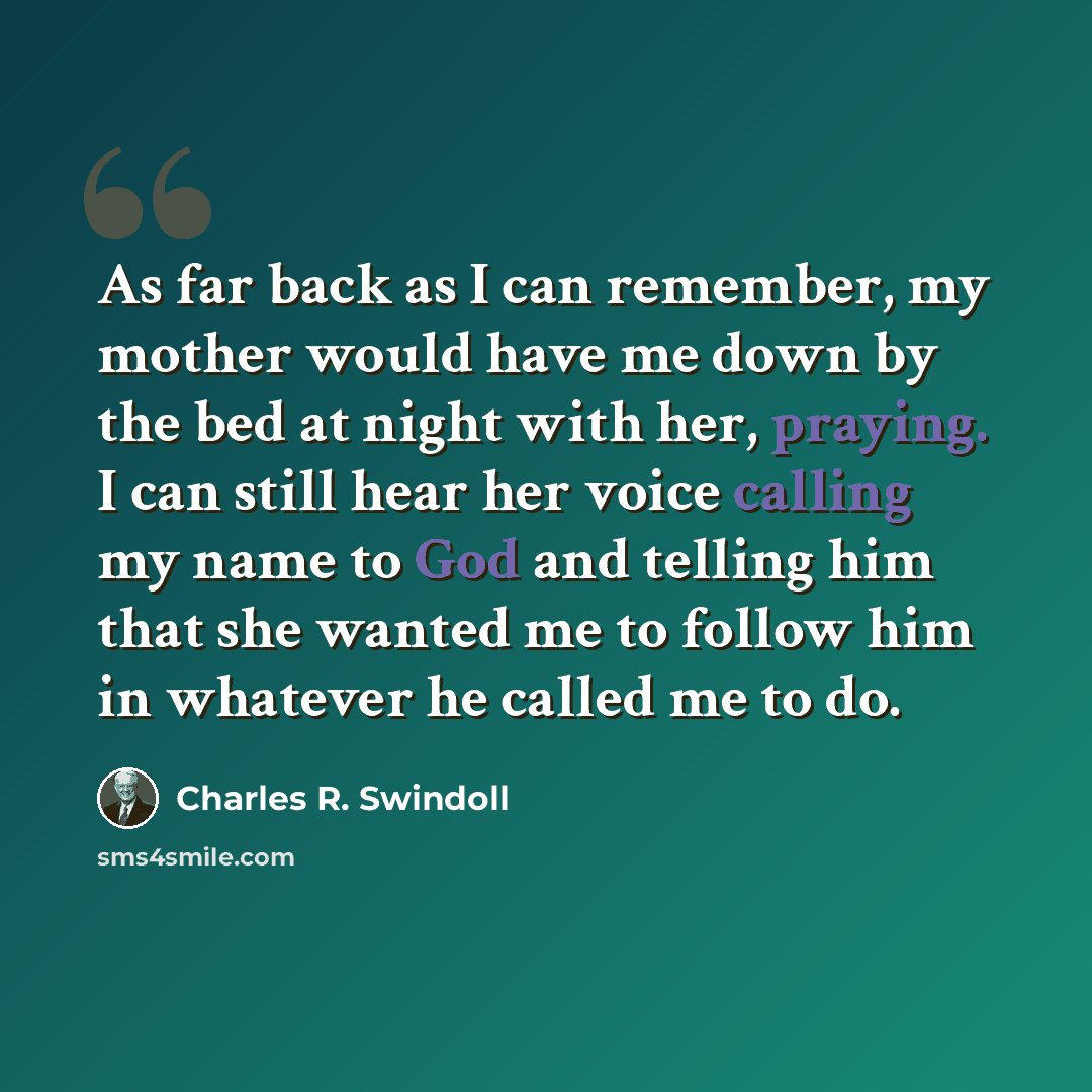 “As far back as I can remember, my mother would have me down by the bed at night with her, praying. I can still hear her voice calling my name to God and telling him that she wanted me to follow him in whatever he called me to do.” quote by Charles R. Swindoll