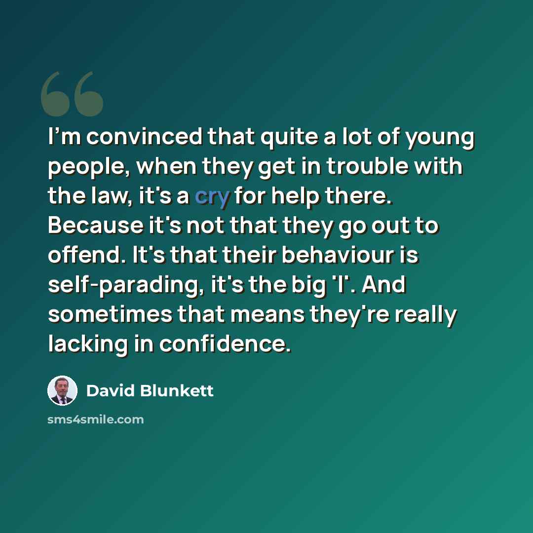 “I'm convinced that quite a lot of young people, when they get in trouble with the law, it's a cry for help there. Because it's not that they go out to offend. It's that their behaviour is self-parading, it's the big 'I'. And sometimes that means they're really lacking in confidence.” quote by David Blunkett