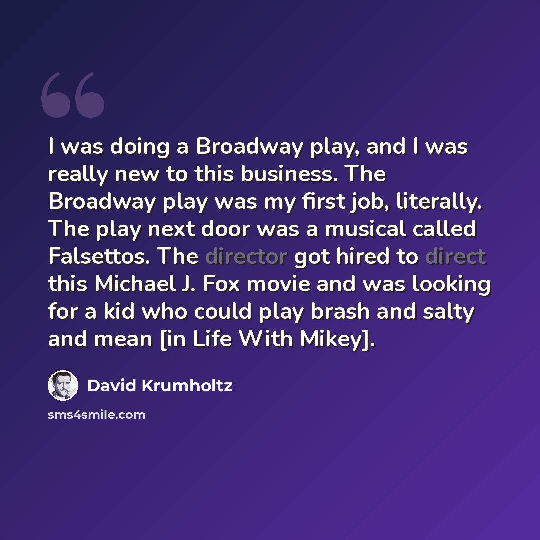 “I was doing a Broadway play, and I was really new to this business. The Broadway play was my first job, literally. The play next door was a musical called Falsettos. The director got hired to direct this Michael J. Fox movie and was looking for a kid who could play brash and salty and mean [in…” quote by David Krumholtz