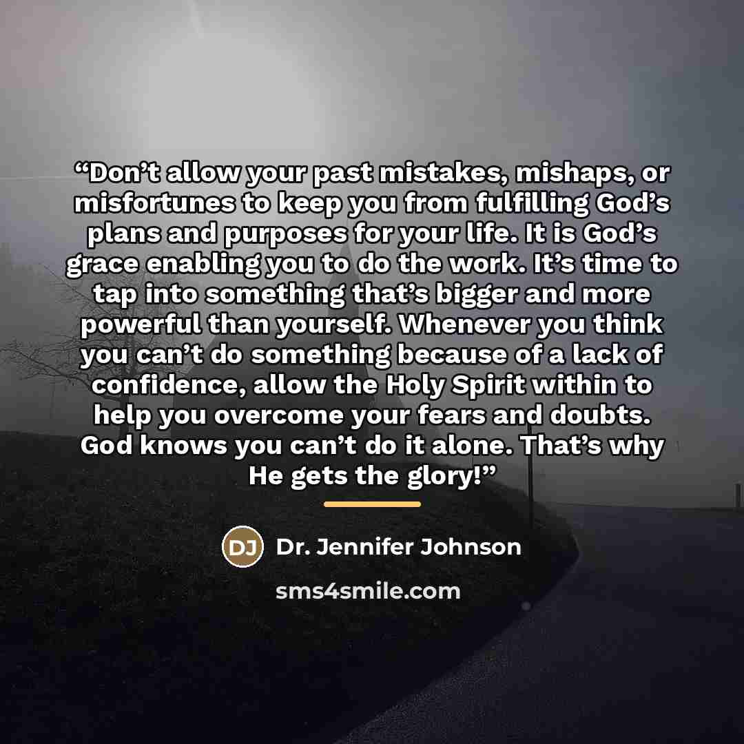 “Don’t allow your past mistakes, mishaps, or misfortunes to keep you from fulfilling God’s plans and purposes for your life. It is God’s grace enabling you to do the work. It’s time to tap into something that’s bigger and more powerful than yourself. Whenever you think you can’t do something…” quote by Anonymous