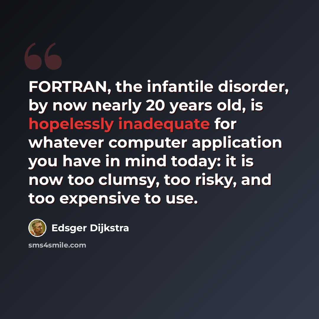 “FORTRAN, the infantile disorder, by now nearly 20 years old, is hopelessly inadequate for whatever computer application you have in mind today: it is now too clumsy, too risky, and too expensive to use.” quote by Edsger Dijkstra