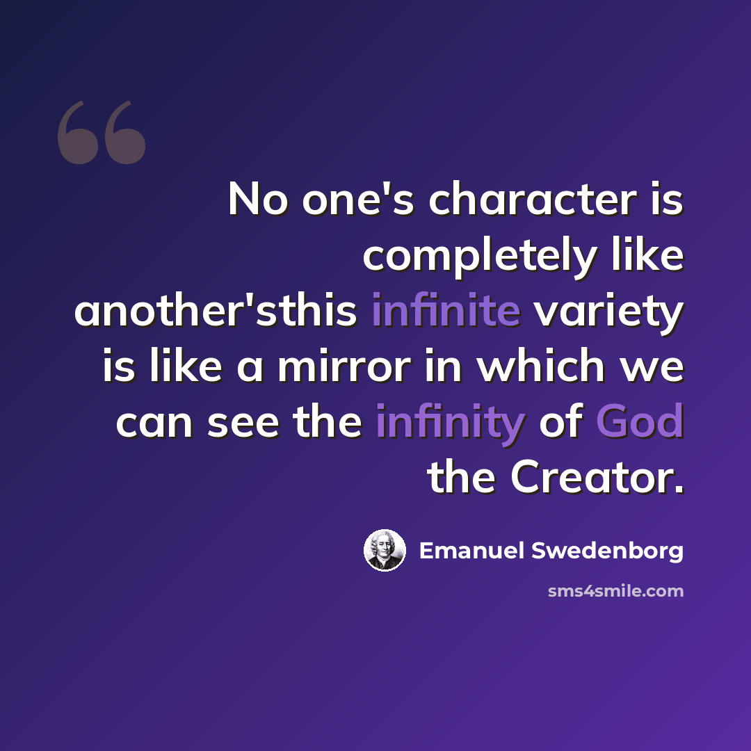 “No one's character is completely like another'sthis infinite variety is like a mirror in which we can see the infinity of God the Creator.” quote by Emanuel Swedenborg