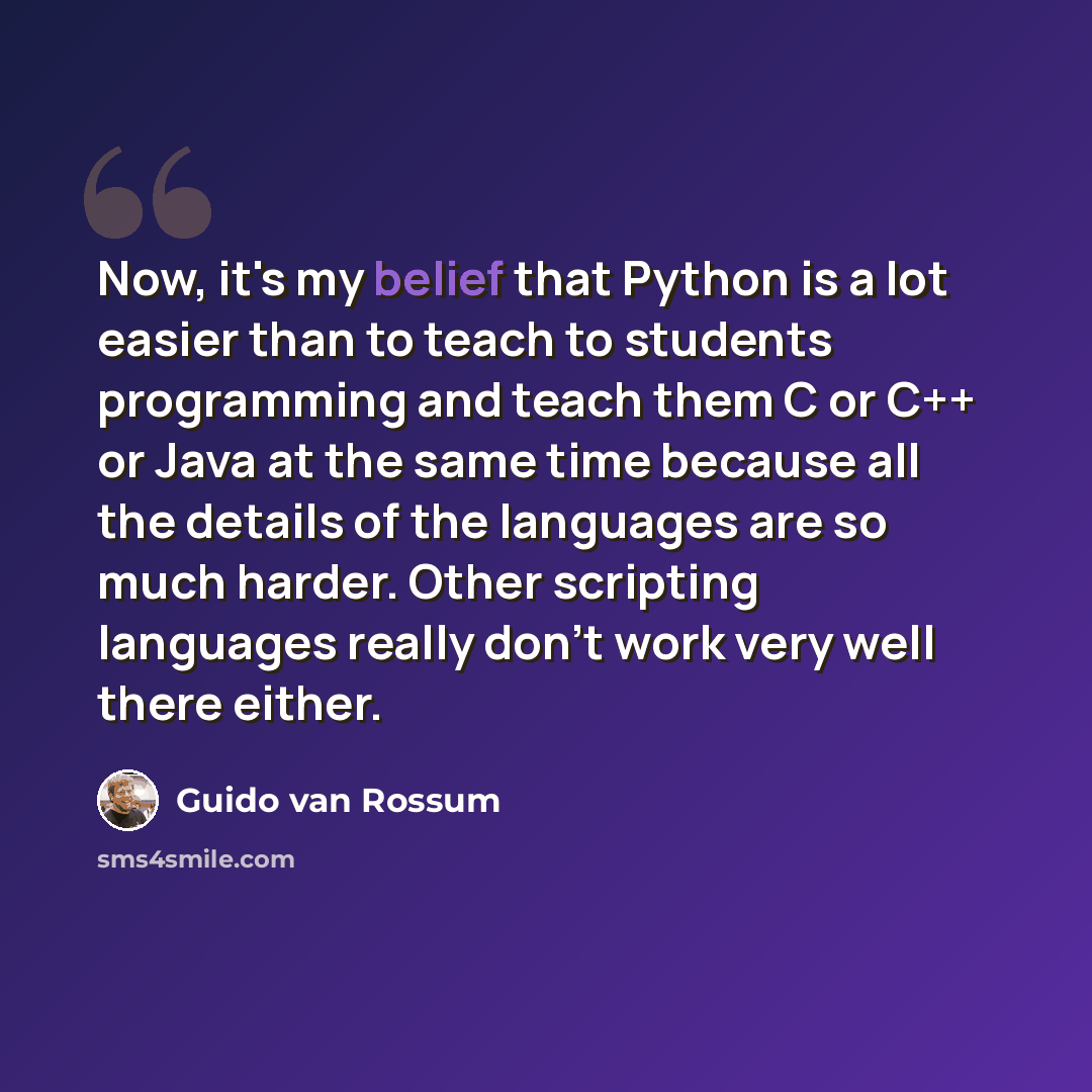“Now, it's my belief that Python is a lot easier than to teach to students programming and teach them C or C++ or Java at the same time because all the details of the languages are so much harder. Other scripting languages really don't work very well there either.” quote by Guido van Rossum