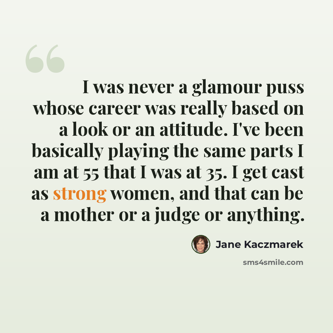 “I was never a glamour puss whose career was really based on a look or an attitude. I've been basically playing the same parts I am at 55 that I was at 35. I get cast as strong women, and that can be a mother or a judge or anything.” quote by Jane Kaczmarek