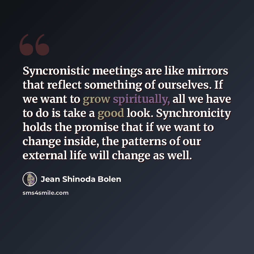 “Syncronistic meetings are like mirrors that reflect something of ourselves. If we want to grow spiritually, all we have to do is take a good look. Synchronicity holds the promise that if we want to change inside, the patterns of our external life will change as well.” quote by Jean Shinoda Bolen