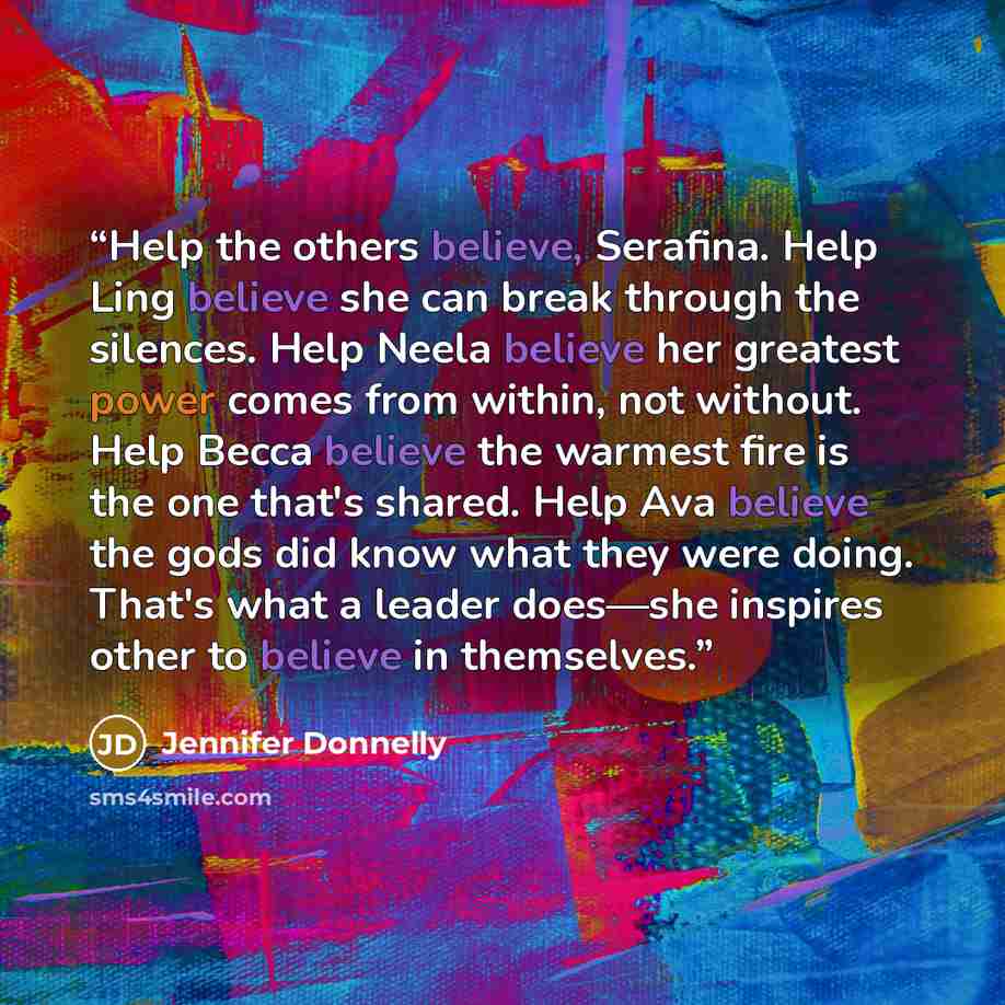 “Help the others believe, Serafina. Help Ling believe she can break through the silences. Help Neela believe her greatest power comes from within, not without. Help Becca believe the warmest fire is the one that's shared. Help Ava believe the gods did know what they were doing. That's what a leader…” quote by Jennifer Donnelly