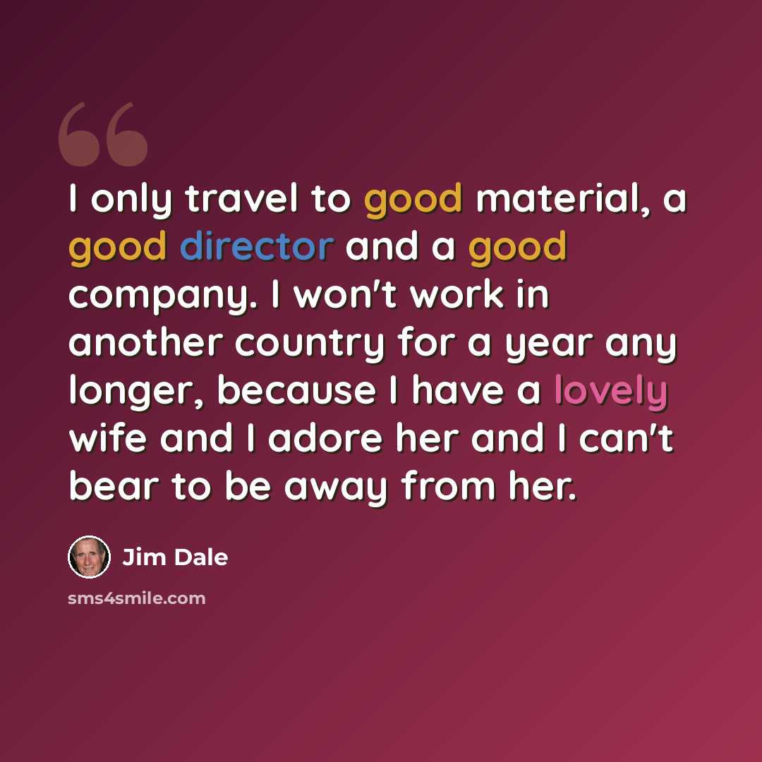 “I only travel to good material, a good director and a good company. I won't work in another country for a year any longer, because I have a lovely wife and I adore her and I can't bear to be away from her.” quote by Jim Dale