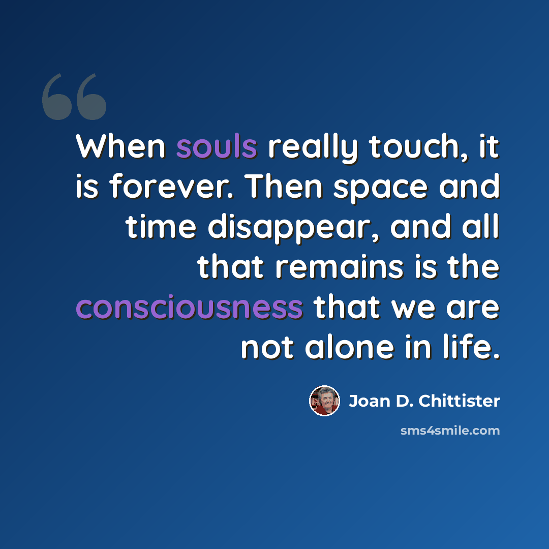 “When souls really touch, it is forever. Then space and time disappear, and all that remains is the consciousness that we are not alone in life.” quote by Joan D. Chittister