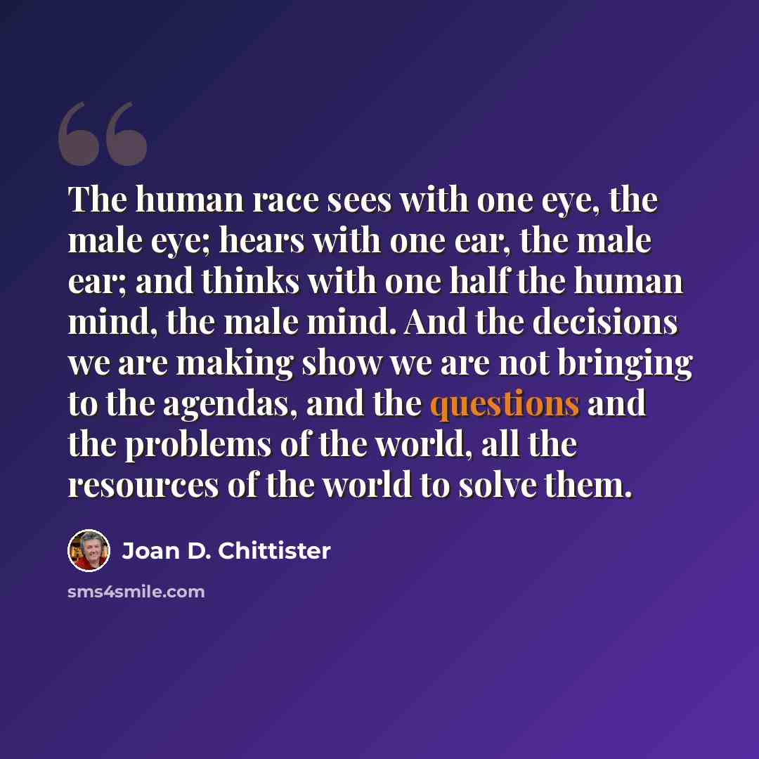 “The human race sees with one eye, the male eye; hears with one ear, the male ear; and thinks with one half the human mind, the male mind. And the decisions we are making show we are not bringing to the agendas, and the questions and the problems of the world, all the resources of the world to…” quote by Joan D. Chittister