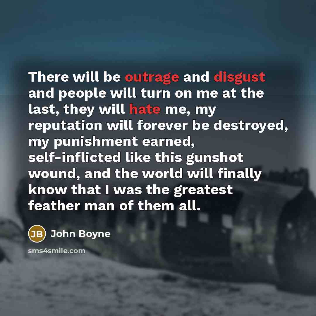“There will be outrage and disgust and people will turn on me at the last, they will hate me, my reputation will forever be destroyed, my punishment earned, self-inflicted like this gunshot wound, and the world will finally know that I was the greatest feather man of them all.” quote by John Boyne