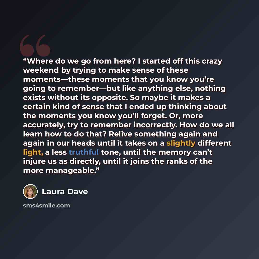 “Where do we go from here? I started off this crazy weekend by trying to make sense of these moments—these moments that you know you’re going to remember—but like anything else, nothing exists without its opposite. So maybe it makes a certain kind of sense that I ended up thinking about the moments…” quote by Laura Dave