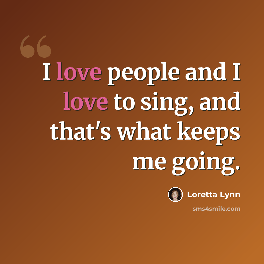 “I love people and I love to sing, and that's what keeps me going.” quote by Loretta Lynn