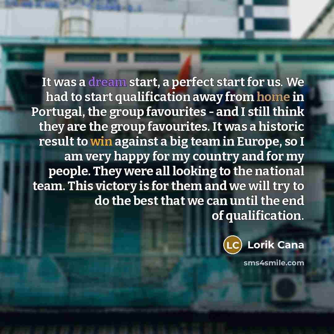 “It was a dream start, a perfect start for us. We had to start qualification away from home in Portugal, the group favourites - and I still think they are the group favourites. It was a historic result to win against a big team in Europe, so I am very happy for my country and for my people. They…” quote by Lorik Cana