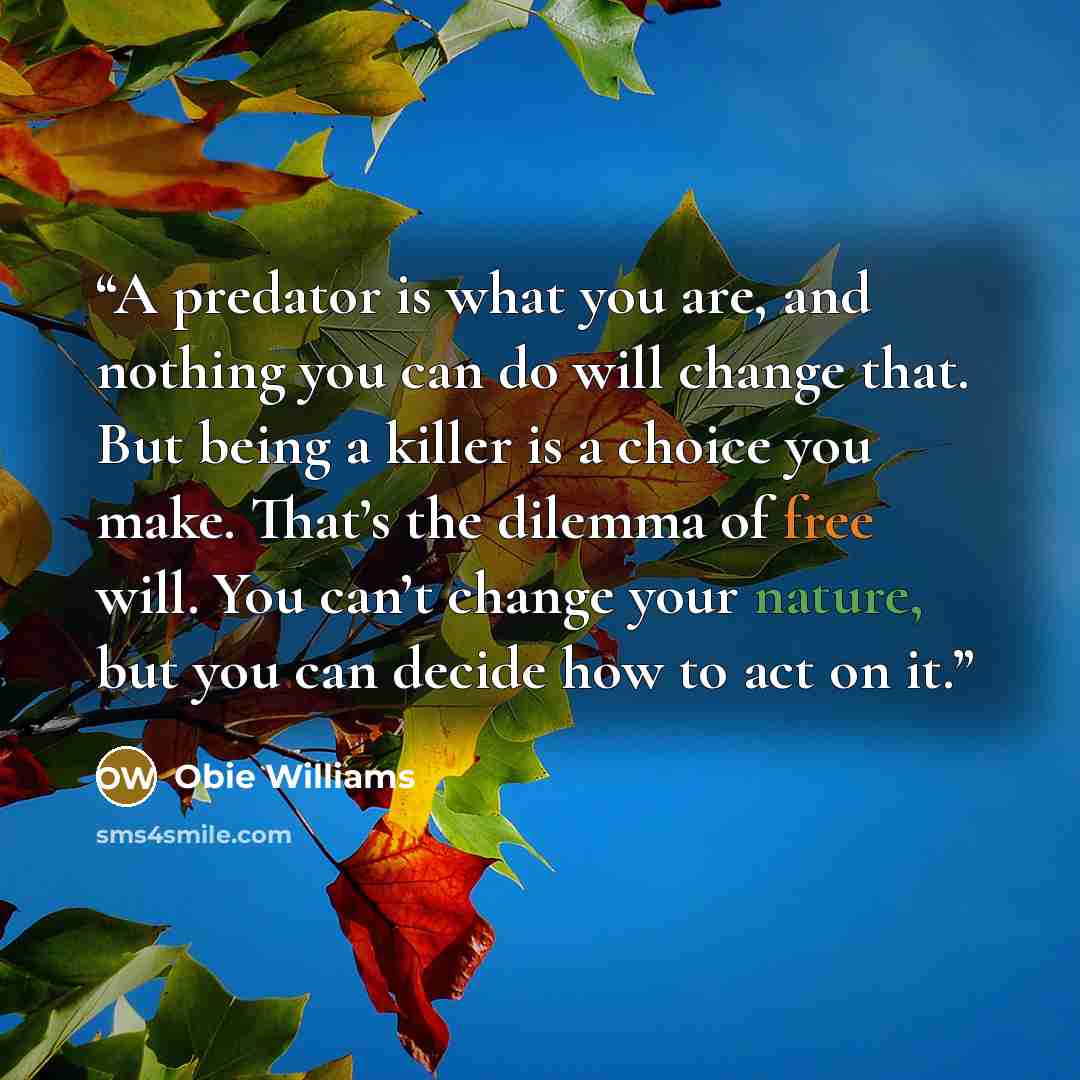 “A predator is what you are, and nothing you can do will change that. But being a killer is a choice you make. That’s the dilemma of free will. You can’t change your nature, but you can decide how to act on it.” quote by Obie Williams