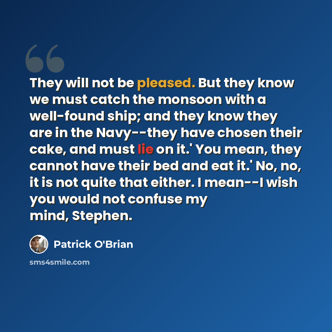 “They will not be pleased. But they know we must catch the monsoon with a well-found ship; and they know they are in the Navy--they have chosen their cake, and must lie on it.' You mean, they cannot have their bed and eat it.' No, no, it is not quite that either. I mean--I wish you would not…” quote by Patrick O'Brian